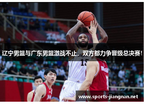 辽宁男篮与广东男篮激战不止，双方都力争晋级总决赛！